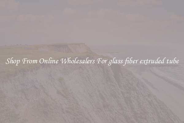 Shop From Online Wholesalers For glass fiber extruded tube