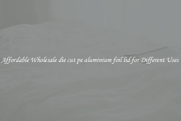 Affordable Wholesale die cut pe aluminium foil lid for Different Uses 