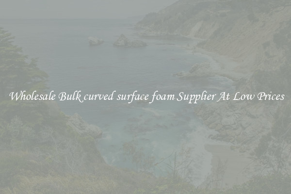Wholesale Bulk curved surface foam Supplier At Low Prices
