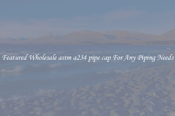 Featured Wholesale astm a234 pipe cap For Any Piping Needs