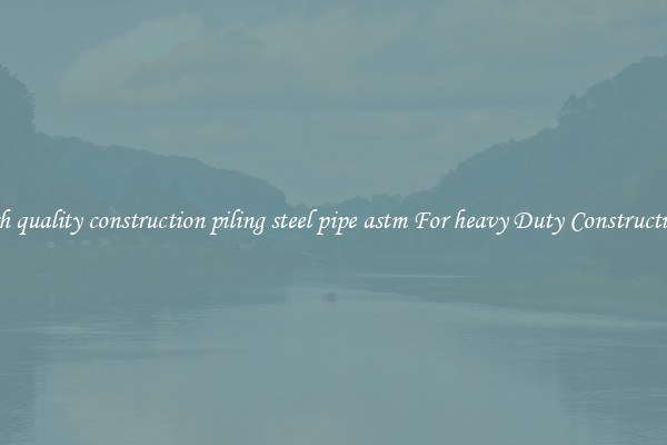 high quality construction piling steel pipe astm For heavy Duty Constructions